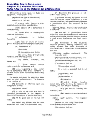 Texas Real Estate Commission
Chapter 535, General Provisions
Rules Adopted at the October 27, 2008 Meeting
    (3) Swimming pools, spas, hot tubs, and                        (F) determine the presence of sub-
equipment. The inspector shall:                             surface water tables; or
         (A) report the type of construction;                      (G) inspect ancillary equipment such as
                                                            computer controls, covers, chlorinators or other
         (B) report as Deficient:
                                                            chemical dispensers, or water ionization devices
            (i) a pump motor, blower, or other              or conditioners other than required by this
electrical equipment that lacks bonding;                    section.
           (ii) the absence of or deficiencies in              (5) Outbuildings. The inspector shall report
safety barriers;                                            as Deficient:
           (iii) water leaks in above-ground                       (A) the lack of ground-fault circuit
pipes and equipment;                                        interrupter protection in grade-level portions of
                                                            unfinished accessory buildings used for storage
              (iv) deficiencies        in     lighting
                                                            or work areas, boathouses, and boat hoists;
fixture(s);
                                                            and
          (v)the lack or failure of required
                                                                    (B) deficiencies in the structural,
ground-fault circuit interrupter protection; and
                                                            electrical, plumbing, heating, ventilation, and
              (vi) deficiencies in:                         cooling systems that these standards of
                                                            practice require to be reported for the principal
                 (I) surfaces;
                                                            structure.
                 (II) tiles, coping, and decks;
                                                                  (6) Outdoor cooking       equipment.       The
              (III) slides, steps, diving boards,                     inspector shall:
handrails, and other equipment;
                                                                      (A) inspect the built-in equipment; and
                 (IV)   drains,       skimmers,   and
                                                                      (B) report the energy source; and
valves; and
                                                                      (C) report as Deficient:
             (V)    filters, gauges,          pumps,
motors, controls, and sweeps; and                                        (i) inoperative unit(s);
       (C) when inspecting a pool heater,                                (ii) a unit or pedestal that is not
report deficiencies that these standards of                 stable;
practice require to be reported for the heating
                                                                         (iii) gas leaks; and
system.
                                                                         (iv) deficiencies in:
    (4) Specific limitations for swimming pools,
spas, hot tubs, and equipment. The inspector                                 (I) operation;
is not required to:
                                                                          (II) control   knobs,    handles,
     (A) dismantle or otherwise open any                    burner bars, grills, the box, the rotisserie (if
components or lines;                                        present), and heat diffusion material;
         (B) operate valves;                                              (III) gas shut-off valve(s) and
                                                            location(s); and
      (C) uncover or excavate any lines or
concealed components of the system or                                        (IV) gas connector materials and
determine the presence of sub-surface leaks;                connections.
         (D) fill the pool, spa, or hot tub with                  (7) Gas supply systems.           The inspector
water;                                                                shall:
       (E) inspect any system that has been                        (A) test gas lines using a local or an
winterized, shut down, or otherwise secured;                industry-accepted procedure; and
                                                                      (B) report as Deficient:



                                                  Page 18 of 20
 