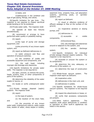 Texas Real Estate Commission
Chapter 535, General Provisions
Rules Adopted at the October 27, 2008 Meeting
             (i) leaks; and                                   easement lines, property lines, soil absorption
                                                              systems,   swimming     pools,   or    sprinkler
           (ii) deficiencies in the condition and
                                                              systems; and
type of gas piping, fittings, and valves.
                                                                      (B) report as Deficient:
    (8) Specific limitation for gas lines. The
inspector is not required to inspect sacrificial                         (i) visual or olfactory evidence of
anode bonding or for its existence.                           effluent seepage or flow at the surface of the
                                                              ground;
   (9) Private water wells. The inspector shall:
                                                                       (ii) inoperative aerators or dosing
       (A) operate       at   least    two   fixtures
                                                              pumps; and
simultaneously;
                                                                          (iii) deficiencies in:
      (B) recommend or arrange to have
performed water quality or potability testing;                               (I) accessible          or      visible
                                                              components;
         (C) report:
                                                                             (II) functional flow;
         (i) the type of pump and storage
equipment; and                                                              (III) site drainage and clearances
                                                              around or adjacent to the system; and
          (ii) the proximity of any known septic
system; and                                                                  (IV) the       aerobic       discharge
                                                              system.
         (D) report as Deficient deficiencies in:
                                                                  (12) Specific   limitations for   individual
           (i) water pressure and flow and
                                                              private sewage disposal (septic) systems. The
operation of pressure switches;
                                                              inspector is not required to:
           (ii) the condition of visible and
                                                                     (A) excavate or uncover the system or
accessible equipment and components; and
                                                              its components;
          (iii)  the   well   head,    including
                                                                      (B) determine the size, adequacy, or
improper site drainage and clearances.
                                                              efficiency of the system; or
   (10) Specific limitations for private water
                                                                      (C) determine the type of construction
wells. The inspector is not required to:
                                                              used.
       (A) open, uncover, or remove the pump,
                                                                  (13) Whole-house vacuum system.              The
heads, screens, lines, or other components or
                                                              inspector shall report as Deficient:
parts of the system;
                                                                      (A) inoperative units;
       (B) determine the reliability of the water
supply or source; or                                                  (B) deficiencies in the main unit; and
         (C) locate or verify underground water                       (C) deficiencies in outlets.
leaks.
                                                                  (14) Specific limitations for whole-house
   (11) Private  sewage     disposal         (septic)         vacuum systems. The inspector is not required
systems. The inspector shall:                                 to:
         (A) report:                                                  (A) inspect the attachments or hoses; or
             (i) the type of system;                                 (B) verify that accessory components
                                                              are present.
             (ii) the location of the drain field;
and                                                                (15) Other built-in appliances.        The
                                                              inspector shall report deficiencies in condition
           (iii) the proximity of any known
                                                              or operation of other built-in appliances not
water wells, underground cisterns, water supply
                                                              listed in this section.
lines, bodies of water, sharp slopes or breaks,



                                                    Page 19 of 20
 