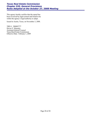 Texas Real Estate Commission
Chapter 535, General Provisions
Rules Adopted at the October 27, 2008 Meeting

This agency hereby certifies that the repeal has
been reviewed by legal counsel and found to be
within the agency’s legal authority to adopt.
Issued in Austin, Texas, on November 3, 2008.

TRD #: 200805777
Devon V. Bijansky
Assistant General Counsel
Texas Real Estate Commission
Effective Date: February 1, 2009




                                                Page 20 of 20
 