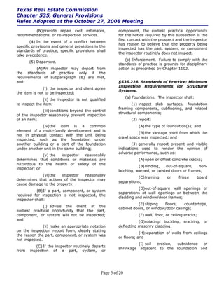 Texas Real Estate Commission
Chapter 535, General Provisions
Rules Adopted at the October 27, 2008 Meeting
        (N) provide repair cost estimates,              component, the earliest practical opportunity
recommendations, or re-inspection services.             for the notice required by this subsection is the
                                                        first contact with the prospect and the inspector
        (4) In the event of a conflict between
                                                        has reason to believe that the property being
specific provisions and general provisions in the
                                                        inspected has the part, system, or component
standards of practice, specific provisions shall
                                                        the inspector routinely does not inspect.
take precedence.
                                                            (c) Enforcement. Failure to comply with the
       (5) Departure.
                                                        standards of practice is grounds for disciplinary
          (A) An inspector may depart from              action as prescribed by Chapter 1102.
the standards of practice only if the
requirements of subparagraph (B) are met,
and:                                                    §535.228. Standards of Practice: Minimum
                                                        Inspection Requirements for Structural
               (i) the inspector and client agree
                                                        Systems.
the item is not to be inspected;
                                                              (a) Foundations. The inspector shall:
               (ii) the inspector is not qualified
to inspect the item;                                           (1) inspect slab surfaces, foundation
                                                        framing components, subflooring, and related
              (iii) conditions beyond the control
                                                        structural components;
of the inspector reasonably prevent inspection
of an item;                                                      (2) report:
              (iv)the item is a common                               (A) the type of foundation(s); and
element of a multi-family development and is
                                                                  (B) the vantage point from which the
not in physical contact with the unit being
                                                        crawl space was inspected; and
inspected, such as the foundation under
another building or a part of the foundation                    (3) generally report present and visible
under another unit in the same building;                indications used to render the opinion of
                                                        adverse performance, such as:
              (v) the inspector reasonably
determines that conditions or materials are                          (A) open or offset concrete cracks;
hazardous to the health or safety of the
                                                                   (B) binding,   out-of-square,   non-
inspector; or
                                                        latching, warped, or twisted doors or frames;
             (vi)the   inspector   reasonably
                                                                  (C) framing         or     frieze    board
determines that actions of the inspector may
                                                        separations;
cause damage to the property.
                                                                   (D)out-of-square wall openings or
           (B) If a part, component, or system
                                                        separations at wall openings or between the
required for inspection is not inspected, the
                                                        cladding and window/door frames;
inspector shall:
                                                                  (E) sloping   floors,   countertops,
              (i) advise the client at the
                                                        cabinet doors, or window/door casings;
earliest practical opportunity that the part,
component, or system will not be inspected;                          (F) wall, floor, or ceiling cracks;
and
                                                                   (G)rotating, buckling, cracking, or
               (ii) make an appropriate notation        deflecting masonry cladding;
on the inspection report form, clearly stating
                                                                    (H) separation of walls from ceilings
the reason the part, component, or system was
                                                        or floors; and
not inspected.
                                                                     (I) soil erosion,      subsidence  or
          (C) If the inspector routinely departs
                                                        shrinkage     adjacent to the       foundation and
from   inspection of a part, system, or




                                               Page 5 of 20
 