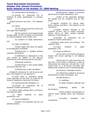 Texas Real Estate Commission
Chapter 535, General Provisions
Rules Adopted at the October 27, 2008 Meeting
       (4) identify latent hail damage; or                            (B) deficiencies related to structural
                                                             performance or water penetration; and
       (5) provide an exhaustive list of
locations of water penetrations or previous                           (C) lack of fire separation between
repairs.                                                     the garage and the residence and its attic
                                                             space.
   (g) Roof structure and attic.    The inspector
shall:                                                          (j) Specific limitation for interior walls,
                                                             doors, ceilings, and floors. The inspector is not
       (1) report:
                                                             required to:
           (A) the vantage point from which the
                                                                    (1) report cosmetic damage or the
attic space was inspected;
                                                             condition of floor, wall, or ceiling coverings;
             (B) the presence of and approximate             paints, stains, or other surface coatings;
average depth of attic insulation and thickness              cabinets; or countertops, or
of vertical insulation, when visible; and
                                                                     (2) provide an exhaustive              list    of
           (C) evidence of water penetration;                locations of water penetrations.
and
                                                                 (k) Exterior walls, doors, and windows. The
       (2) report as Deficient:                              inspector shall:
          (A) attic space that does not appear                     (1) report         evidence       of       water
to be adequately ventilated;                                 penetration; and
         (B) deficiencies in installed framing                      (2) report as Deficient:
members and decking;
                                                                      (A) the lack of functional emergency
          (C) deflections or depressions in the              escape and rescue openings in all sleeping
roof surface as related to the adverse                       rooms;
performance of the framing and the roof deck;
                                                                        (B) the lack of a solid wood door not
           (D)missing insulation;                            less than 1-3/8 inches in thickness, a solid or
                                                             honeycomb core steel door not less than 1-3/8
          (E) deficiencies in attic access ladder
                                                             inches thick, or a 20-minute fire-rated door
and access opening; and
                                                             between the residence and an attached garage;
           (F) deficiencies in attic ventilators.
                                                                         (C) missing or damaged screens;
    (h) Specific limitations for roof structure and
                                                                      (D) deficiencies related to structural
attic. The inspector is not required to:
                                                             performance or water penetration; and
       (1) enter attics or unfinished spaces
                                                                         (E) deficiencies in:
where openings are less than 22 inches by 30
inches or headroom is less than 30 inches;                                   (i) claddings;
       (2) operate powered ventilators; or                                   (ii) water resistant materials and
                                                             coatings;
       (3) provide an exhaustive            list    of
locations of water penetrations.                                             (iii) flashing      details           and
                                                             terminations;
   (i) Interior walls, ceilings, floors, and doors.
The inspector shall:                                                       (iv)the condition and operation of
                                                             exterior doors, garage doors, and hardware;
       (1)    report     evidence      of     water
                                                             and
penetration; and
                                                                             (v) window         operation          and
       (2) report as Deficient:
                                                             components.
          (A) doors and hardware that do not
operate properly;



                                                    Page 7 of 20
 