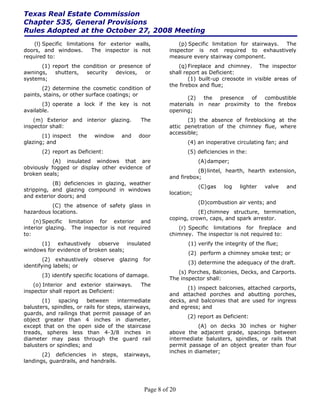 Texas Real Estate Commission
Chapter 535, General Provisions
Rules Adopted at the October 27, 2008 Meeting
    (l) Specific limitations for exterior walls,               (p) Specific limitation for stairways. The
doors, and windows.        The inspector is not            inspector is not required to exhaustively
required to:                                               measure every stairway component.
      (1) report the condition or presence of                 (q) Fireplace and chimney. The inspector
awnings,   shutters,  security   devices,  or              shall report as Deficient:
systems;                                                           (1) built-up creosote in visible areas of
                                                           the firebox and flue;
       (2) determine the cosmetic condition of
paints, stains, or other surface coatings; or
                                                                 (2)   the  presence  of  combustible
       (3) operate a lock if the key is not                materials in near proximity to the firebox
available.                                                 opening;
    (m) Exterior and interior glazing.           The              (3) the absence of fireblocking at the
inspector shall:                                           attic penetration of the chimney flue, where
                                                           accessible;
       (1) inspect    the   window     and       door
glazing; and                                                      (4) an inoperative circulating fan; and
       (2) report as Deficient:                                   (5) deficiencies in the:
           (A) insulated windows that are                              (A) damper;
obviously fogged or display other evidence of
                                                                      (B) lintel, hearth, hearth extension,
broken seals;
                                                           and firebox;
           (B) deficiencies in glazing, weather
                                                                       (C) gas   log   lighter   valve    and
stripping, and glazing compound in windows
                                                           location;
and exterior doors; and
                                                                       (D)combustion air vents; and
          (C) the absence of safety glass in
hazardous locations.                                                  (E) chimney structure, termination,
                                                           coping, crown, caps, and spark arrestor.
    (n) Specific limitation for exterior and
interior glazing. The inspector is not required               (r) Specific limitations for fireplace and
to:                                                        chimney. The inspector is not required to:
      (1) exhaustively observe insulated                          (1) verify the integrity of the flue;
windows for evidence of broken seals;
                                                                  (2) perform a chimney smoke test; or
        (2) exhaustively    observe    glazing    for
                                                                  (3) determine the adequacy of the draft.
identifying labels; or
                                                              (s) Porches, Balconies, Decks, and Carports.
       (3) identify specific locations of damage.
                                                           The inspector shall:
    (o) Interior and exterior stairways.         The
                                                                  (1) inspect balconies, attached carports,
inspector shall report as Deficient:
                                                           and attached porches and abutting porches,
       (1)    spacing    between      intermediate         decks, and balconies that are used for ingress
balusters, spindles, or rails for steps, stairways,        and egress; and
guards, and railings that permit passage of an
                                                                  (2) report as Deficient:
object greater than 4 inches in diameter,
except that on the open side of the staircase                         (A) on decks 30 inches or higher
treads, spheres less than 4-3/8 inches in                  above the adjacent grade, spacings between
diameter may pass through the guard rail                   intermediate balusters, spindles, or rails that
balusters or spindles; and                                 permit passage of an object greater than four
                                                           inches in diameter;
       (2) deficiencies in steps,       stairways,
landings, guardrails, and handrails.




                                                  Page 8 of 20
 