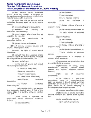Texas Real Estate Commission
Chapter 535, General Provisions
Rules Adopted at the October 27, 2008 Meeting
       (2) test arc-fault circuit interrupter                              (i) are damaged;
devices when the property is occupied or
                                                                           (ii) are inoperative;
damage to personal property may result, in the
inspector’s reasonable judgment;                                           (iii) have incorrect polarity;
       (3) report the lack of arc-fault circuit                            (iv)are      not      grounded,     if
interrupter protection when the circuits are in           applicable;
conduit;
                                                                        (v) display evidence of arcing or
       (4) conduct voltage drop calculations;             excessive heat;
       (5) determine      the       accuracy     of                        (vi)are not securely mounted; or
overcurrent device labeling;
                                                                           (vii) have missing or damaged
      (6) remove covers where hazardous as                covers;
judged by the inspector;
                                                                        (D) switches that:
       (7) verify   the         effectiveness    of
                                                                           (i) are damaged;
overcurrent devices; or
                                                                           (ii) are inoperative;
       (8) operate overcurrent devices.
                                                                        (iii) display evidence of arcing or
     (c) Branch circuits, connected devices, and
                                                          excessive heat;
fixtures. The inspector shall:
                                                                           (iv)are not securely mounted; or
      (1) report the type of branch circuit
conductors;                                                                (v) have    missing     or    damaged
                                                          covers;
        (2) manually test the accessible smoke
alarms by use of the manufacturer’s approved                        (E) deficiencies in or absences of
test or by the use of canned smoke; and                   conduit, where applicable;
       (3) report as Deficient:                                     (F) appliances and metal pipes that
                                                          are not bonded or grounded;
           (A) the lack of ground-fault circuit
interrupter protection in all:                                       (G)deficiencies in wiring, wiring
                                                          terminations,   junctions,   junction boxes,
               (i) bathroom receptacles;
                                                          devices, and fixtures, including improper
               (ii) garage receptacles;                   location;
               (iii)outdoor receptacles;                            (H) the          lack     of        equipment
                                                          disconnects;
               (iv) crawl space receptacles;
                                                                     (I) the   absence    of   appropriate
               (v) unfinished             basement
                                                          connections,     such    as   copper/aluminum
receptacles;
                                                          approved devices, if branch circuit aluminum
              (vi) kitchen              countertop        conductors are discovered in the main or sub-
receptacles; and                                          panel based on a random sampling of
                                                          accessible receptacles and switches;
              (vii) laundry, utility, and wet bar
sink receptacles located within 6 feet of the                           (J) improper use of extension cords;
outside edge of a laundry, utility, or wet bar
                                                                    (K) deficiencies in smoke alarms that
sink; and
                                                          are not connected to a central alarm system;
          (B) the failure of operation of                 and
ground-fault circuit interrupter protection
                                                                        (L) the lack of smoke alarms:
devices;
                                                                           (i) in each sleeping room;
           (C) receptacles that:




                                                Page 10 of 20
 