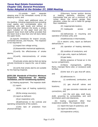 Texas Real Estate Commission
Chapter 535, General Provisions
Rules Adopted at the October 27, 2008 Meeting
             (ii) outside  each       separate                           (D)burners, burner ignition devices
sleeping area in the immediate vicinity of the                 or     heating     elements,   switches,    and
sleeping rooms; and                                            thermostats that are not a minimum of 18
                                                               inches above the lowest garage floor
               (iii) on each additional story of
                                                               elevation, unless the unit is listed for garage
the dwelling, including basements but excluding
                                                               floor installation;
crawl spaces and uninhabitable attics (in
dwellings with split levels and without an                                (E) inappropriate location;
intervening door between the levels, a smoke
                                                                       (F) inadequate            access        and
alarm installed on the upper level and the
                                                             clearances;
adjacent lower level shall suffice provided that
the lower level is less than one full story below                       (G) deficiencies in mounting           and
the upper level).                                            operation of window units; and
    (d) Specific limitations for branch circuits,                         (H) deficiencies in thermostats;
connected devices, and fixtures. The inspector
                                                                    (3) in electric units, report as Deficient
is not required to:
                                                             deficiencies in:
         (1) inspect low voltage wiring;
                                                                          (A) operation of heating elements;
         (2) disassemble mechanical appliances;              and
       (3) verify the effectiveness of smoke                              (B) condition of conductors; and
alarms;
                                                                     (4) in gas units, report as Deficient:
         (4) verify    interconnectivity   of    smoke
                                                                          (A) gas leaks;
alarms
                                                                       (B) the presence of forced air in the
        (5) activate smoke alarms that are being
                                                             burner compartment;
actively monitored or require the use of codes;
or                                                                     (C) flame   impingement,     uplifting
                                                             flame, improper flame color, or excessive scale
        (6) verify that smoke alarms are suitable
                                                             buildup;
for the hearing-impaired.
                                                                          (D) the lack of a gas shut-off valve;
                                                             and
§535.230. Standards of Practice: Minimum
                                                                          (E) deficiencies in:
Inspection Requirements for Heating,
Ventilation, and Air Conditioning Systems.                                   (i) conditioned, combustion, and
                                                             dilution air;
   (a) Heating equipment. The inspector shall:
                                                                             (ii)   gas    shut-off   valves   and
         (1) report:
                                                             locations;
             (A) the type of heating system(s);
                                                                           (iii) gas connector materials and
and
                                                             connections; and
             (B) the energy source(s);
                                                                           (iv) the vent pipe, draft hood,
         (2) report as Deficient:                            draft, proximity to combustibles, and vent
                                                             termination point and clearances.
             (A) an inoperative unit;
                                                                (b)    Cooling   equipment     other           than
           (B) deficiencies in the controls and
                                                             evaporative coolers. The inspector shall:
operating components of the system;
                                                                    (1) report the type of system(s); and
           (C) the      lack   of   protection    from
physical damage;                                                    (2) report as Deficient:
                                                                          (A) inoperative unit(s);



                                                   Page 11 of 20
 