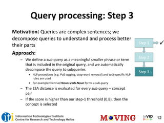 12Information Technologies Institute
Centre for Research and Technology Hellas
Query processing: Step 3
Step 1 
Step 2
Step 3
Motivation: Queries are complex sentences; we
decompose queries to understand and process better
their parts
Approach:
– We define a sub-query as a meaningful smaller phrase or term
that is included in the original query, and we automatically
decompose the query to subqueries
• NLP procedures (e.g. PoS tagging, stop-word removal) and task-specific NLP
rules are used
• For example the triad Noun-Verb-Noun forms a sub-query
– The ESA distance is evaluated for every sub-query – concept
pair
– If the score is higher than our step-1 threshold (0.8), then the
concept is selected
 