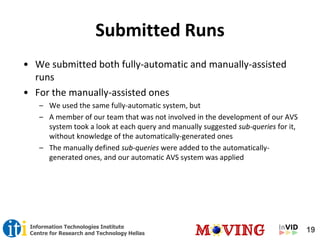 19Information Technologies Institute
Centre for Research and Technology Hellas
Submitted Runs
• We submitted both fully-automatic and manually-assisted
runs
• For the manually-assisted ones
– We used the same fully-automatic system, but
– A member of our team that was not involved in the development of our AVS
system took a look at each query and manually suggested sub-queries for it,
without knowledge of the automatically-generated ones
– The manually defined sub-queries were added to the automatically-
generated ones, and our automatic AVS system was applied
 