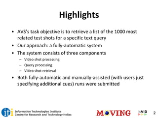 2Information Technologies Institute
Centre for Research and Technology Hellas
Highlights
• AVS’s task objective is to retrieve a list of the 1000 most
related test shots for a specific text query
• Our approach: a fully-automatic system
• The system consists of three components
– Video shot processing
– Query processing
– Video shot retrieval
• Both fully-automatic and manually-assisted (with users just
specifying additional cues) runs were submitted
 