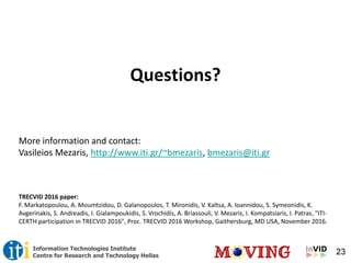 23Information Technologies Institute
Centre for Research and Technology Hellas
Questions?
More information and contact:
Vasileios Mezaris, http://www.iti.gr/~bmezaris, bmezaris@iti.gr
TRECVID 2016 paper:
F. Markatopoulou, A. Moumtzidou, D. Galanopoulos, T. Mironidis, V. Kaltsa, A. Ioannidou, S. Symeonidis, K.
Avgerinakis, S. Andreadis, I. Gialampoukidis, S. Vrochidis, A. Briassouli, V. Mezaris, I. Kompatsiaris, I. Patras, "ITI-
CERTH participation in TRECVID 2016", Proc. TRECVID 2016 Workshop, Gaithersburg, MD USA, November 2016.
 
