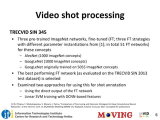6Information Technologies Institute
Centre for Research and Technology Hellas
Video shot processing
TRECVID SIN 345
• Three pre-trained ImageNet networks, fine-tuned (FT; three FT strategies
with different parameter instantiations from [1]; in total 51 FT networks)
for these concepts
– AlexNet (1000 ImageNet concepts)
– GoogLeNet (1000 ImageNet concepts)
– GoogLeNet originally trained on 5055 ImageNet concepts
• The best performing FT network (as evaluated on the TRECVID SIN 2013
test dataset) is selected
• Examined two approaches for using this for shot annotation
– Using the direct output of the FT network
– Linear SVM training with DCNN-based features
[1] N. Pittaras, F. Markatopoulou, V. Mezaris, I. Patras, "Comparison of Fine-tuning and Extension Strategies for Deep Convolutional Neural
Networks", at the 23rd Int. Conf. on MultiMedia Modeling (MMM'17), Reykjavik, Iceland, 4 January 2017. (accepted for publication)
 