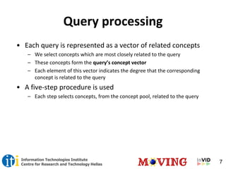 7Information Technologies Institute
Centre for Research and Technology Hellas
Query processing
• Each query is represented as a vector of related concepts
– We select concepts which are most closely related to the query
– These concepts form the query’s concept vector
– Each element of this vector indicates the degree that the corresponding
concept is related to the query
• A five-step procedure is used
– Each step selects concepts, from the concept pool, related to the query
 