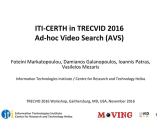 1Information Technologies Institute
Centre for Research and Technology Hellas
ITI-CERTH in TRECVID 2016
Ad-hoc Video Search (AVS)
Foteini Markatopoulou, Damianos Galanopoulos, Ioannis Patras,
Vasileios Mezaris
Information Technologies Institute / Centre for Research and Technology Hellas
TRECVID 2016 Workshop, Gaithersburg, MD, USA, November 2016
 