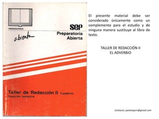 El presente material debe ser considerado únicamente como un complemento para el estudio y de ninguna manera sustituye al libro de texto. TALLER DE REDACCIÓN II EL ADVERBIO Contacto: joelamparn@gmail.com 