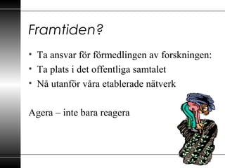 Framtiden?
• Ta ansvar för förmedlingen av forskningen:
• Ta plats i det offentliga samtalet
• Nå utanför våra etablerade nätverk
Agera – inte bara reagera
 