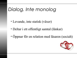 Dialog. Inte monolog
• Levande, inte statisk (växer)
• Deltar i ett offentligt samtal (länkar)
• Öppnar för en relation med läsaren (socialt)
 