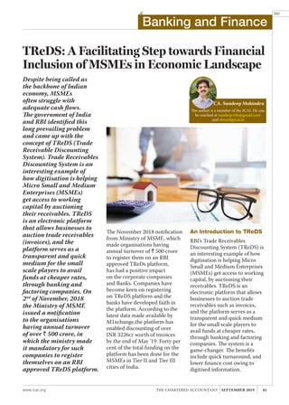 www.icai.org 81THE CHARTERED ACCOUNTANT SEPTEMBER 2019
393
TReDS: A Facilitating Step towards Financial
Inclusion of MSMEs in Economic Landscape
The author is a member of the ICAI. He can
be reached at sundeep10m@gmail.com
and eboard@icai.in
CA. Sundeep Mohindru
Despite being called as
the backbone of Indian
economy, MSMEs
often struggle with
adequate cash flows.
The government of India
and RBI identified this
long prevailing problem
and came up with the
concept of TReDS (Trade
Receivable Discounting
System). Trade Receivables
Discounting System is an
interesting example of
how digitisation is helping
Micro Small and Medium
Enterprises (MSMEs)
get access to working
capital by auctioning
their receivables. TReDS
is an electronic platform
that allows businesses to
auction trade receivables
(invoices), and the
platform serves as a
transparent and quick
medium for the small
scale players to avail
funds at cheaper rates,
through banking and
factoring companies. On
2nd
of November, 2018
the Ministry of MSME
issued a notification
to the organisations
having annual turnover
of over ` 500 crore, in
which the ministry made
it mandatory for such
companies to register
themselves on an RBI
approved TReDS platform.
The November 2018 notification
from Ministry of MSME, which
made organisations having
annual turnover of ` 500 crore
to register them on an RBI
approved TReDs platform,
has had a positive impact
on the corporate companies
and Banks. Companies have
become keen on registering
on TReDS platform and the
banks have developed faith in
the platform. According to the
latest data made available by
M1xchange,the platform has
enabled discounting of over
INR 3226cr worth of invoices
by the end of May ’19. Forty per
cent of the total funding on the
platform has been done for the
MSMEs in Tier II and Tier III
cities of India.
An Introduction to TReDS
RBI’s Trade Receivables
Discounting System (TReDS) is
an interesting example of how
digitisation is helping Micro
Small and Medium Enterprises
(MSMEs) get access to working
capital, by auctioning their
receivables. TReDS is an
electronic platform that allows
businesses to auction trade
receivables such as invoices,
and the platform serves as a
transparent and quick medium
for the small scale players to
avail funds at cheaper rates,
through banking and factoring
companies. The system is a
game-changer. The benefits
include quick turnaround, and
lower finance cost owing to
digitised information.
Banking and Finance
 