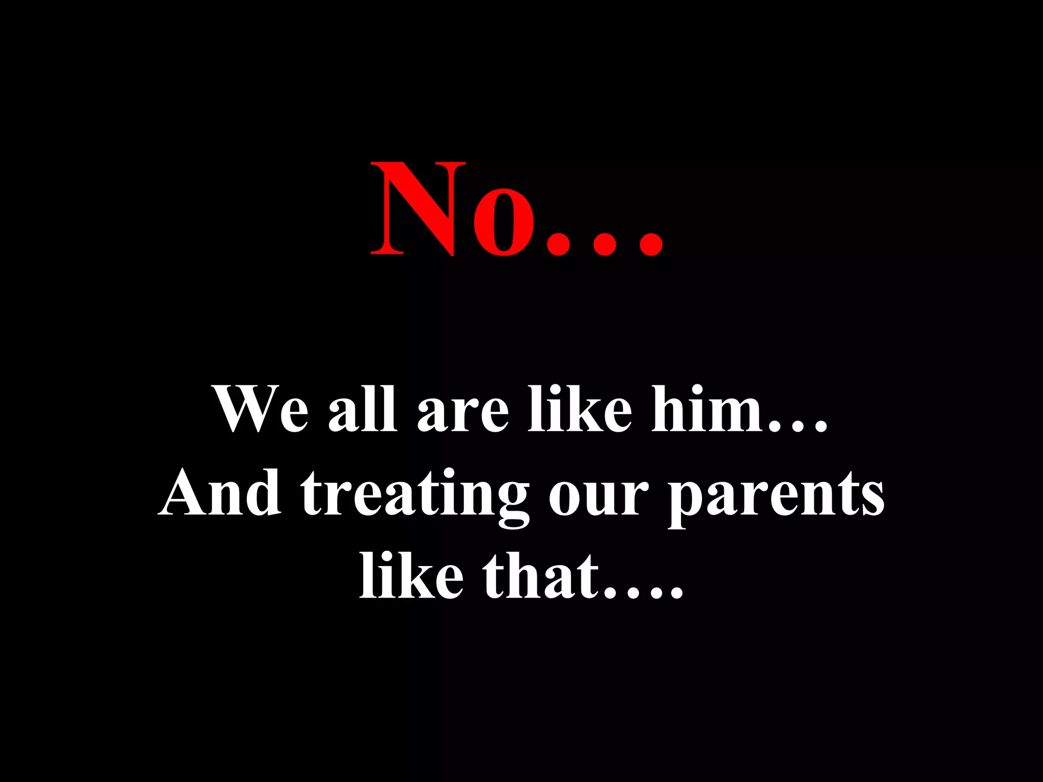 No… We all are like him… And treating our parents like that…. 