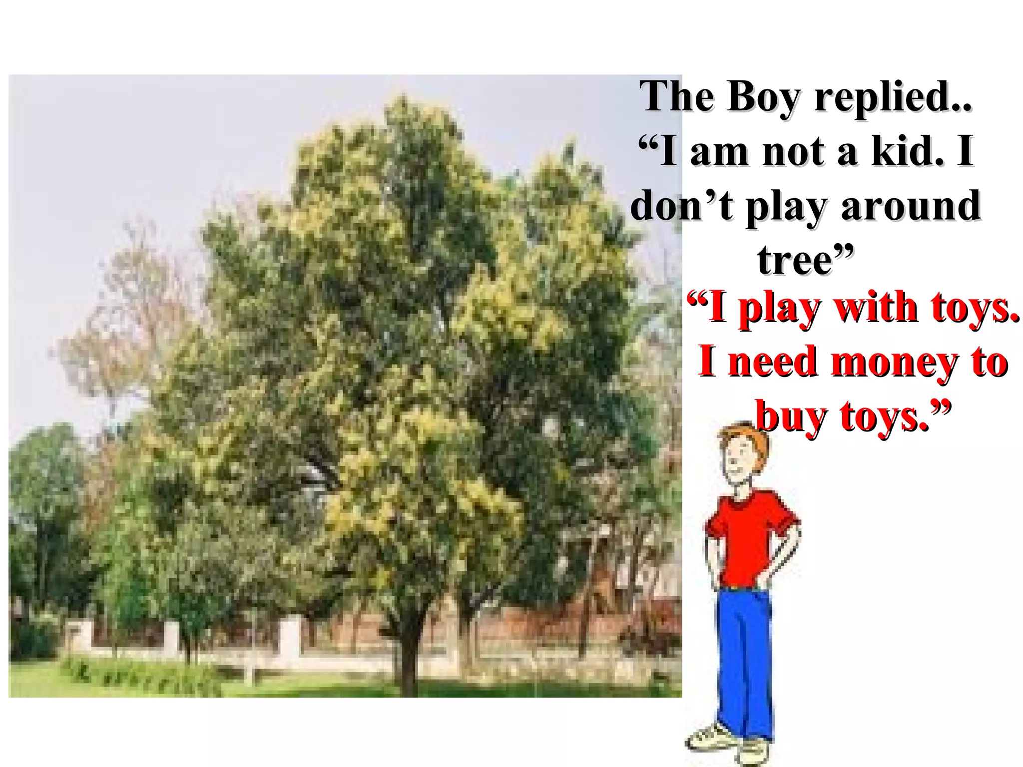 “ I play with toys.  I need money to buy toys.” The Boy replied.. “ I am not a kid. I don’t play around tree” 