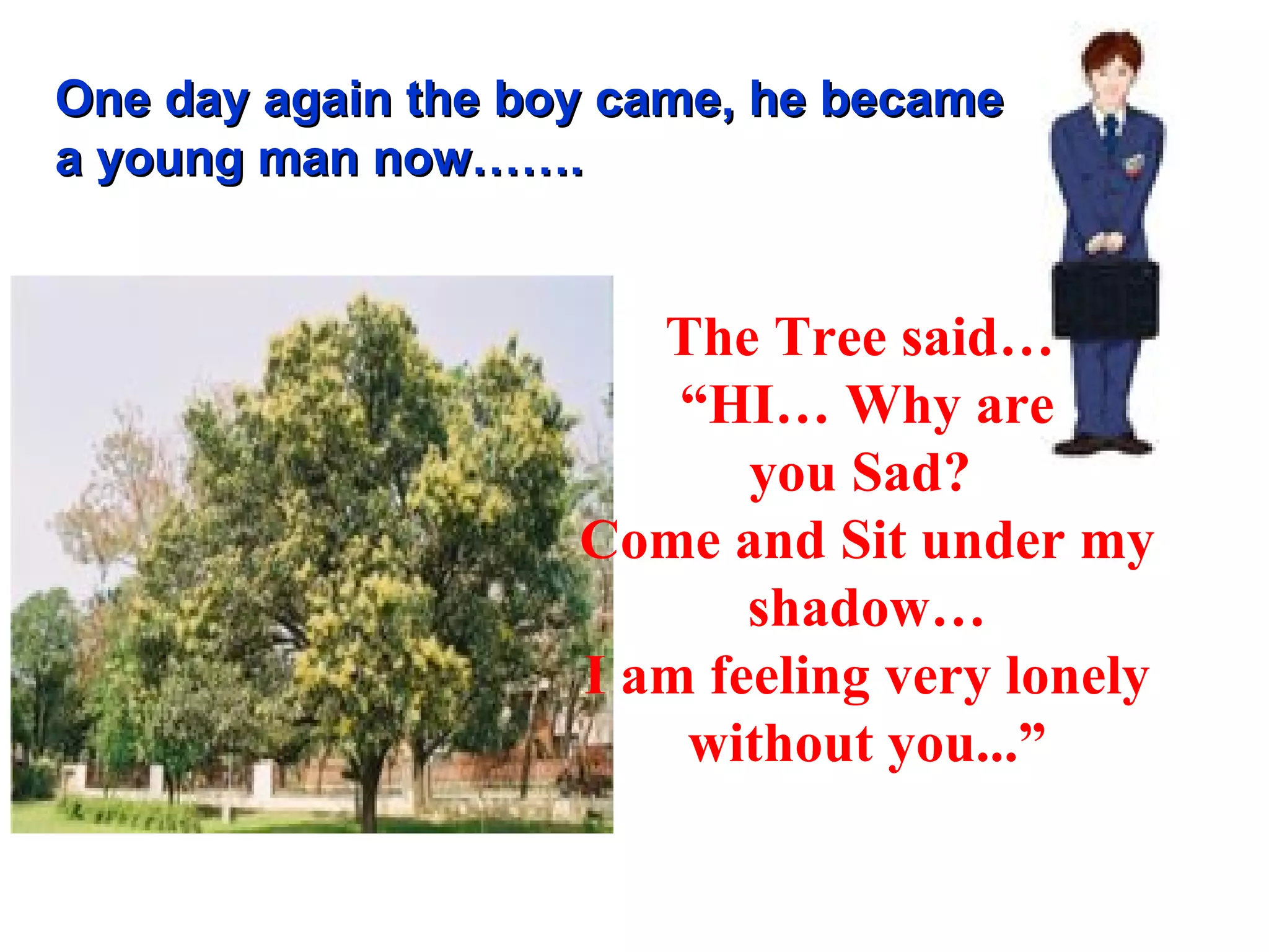 One day again the boy came, he became a young man now……. The Tree said…  “ HI… Why are you Sad?  Come and Sit under my shadow… I am feeling very lonely without you...” 