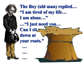 The Boy (old man) replied… “ I am tired of my life… I am alone…” …“ I just need you… Can I sit  down at  your roots.” … … … 
