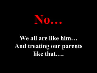 No… We all are like him… And treating our parents like that…. 