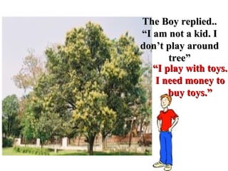 “ I play with toys.  I need money to buy toys.” The Boy replied.. “ I am not a kid. I don’t play around tree” 