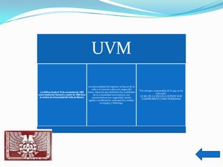 UVM
                                                    La inmortalidad del espíritu, la fuerza de la
                                                       vida y el extremo valor son rasgos del
                                                                                                    "Por siempre responsable de lo que se ha
  La UVM se fundó el 16 de noviembre de 1960        Lince, mascota que simboliza las cualidades
                                                                                                                   cultivado“
como Institución Harvard y a partir de 1968 tiene        de la comunidad universitaria, sus
 el nombre de Universidad del Valle de México.                                                       LE MA DE LA ESCUELA DONDE NOS
                                                       características son: sagacidad, mente
                                                                                                      COMPROMETE COMO PERSONAS
                                                     aguda, coordinación, anticipación, trabajo
                                                                en equipo y liderazgo.
 