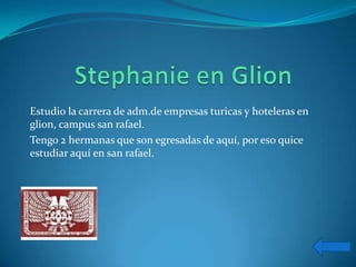 Estudio la carrera de adm.de empresas turicas y hoteleras en
glion, campus san rafael.
Tengo 2 hermanas que son egresadas de aquí, por eso quice
estudiar aquí en san rafael.
 