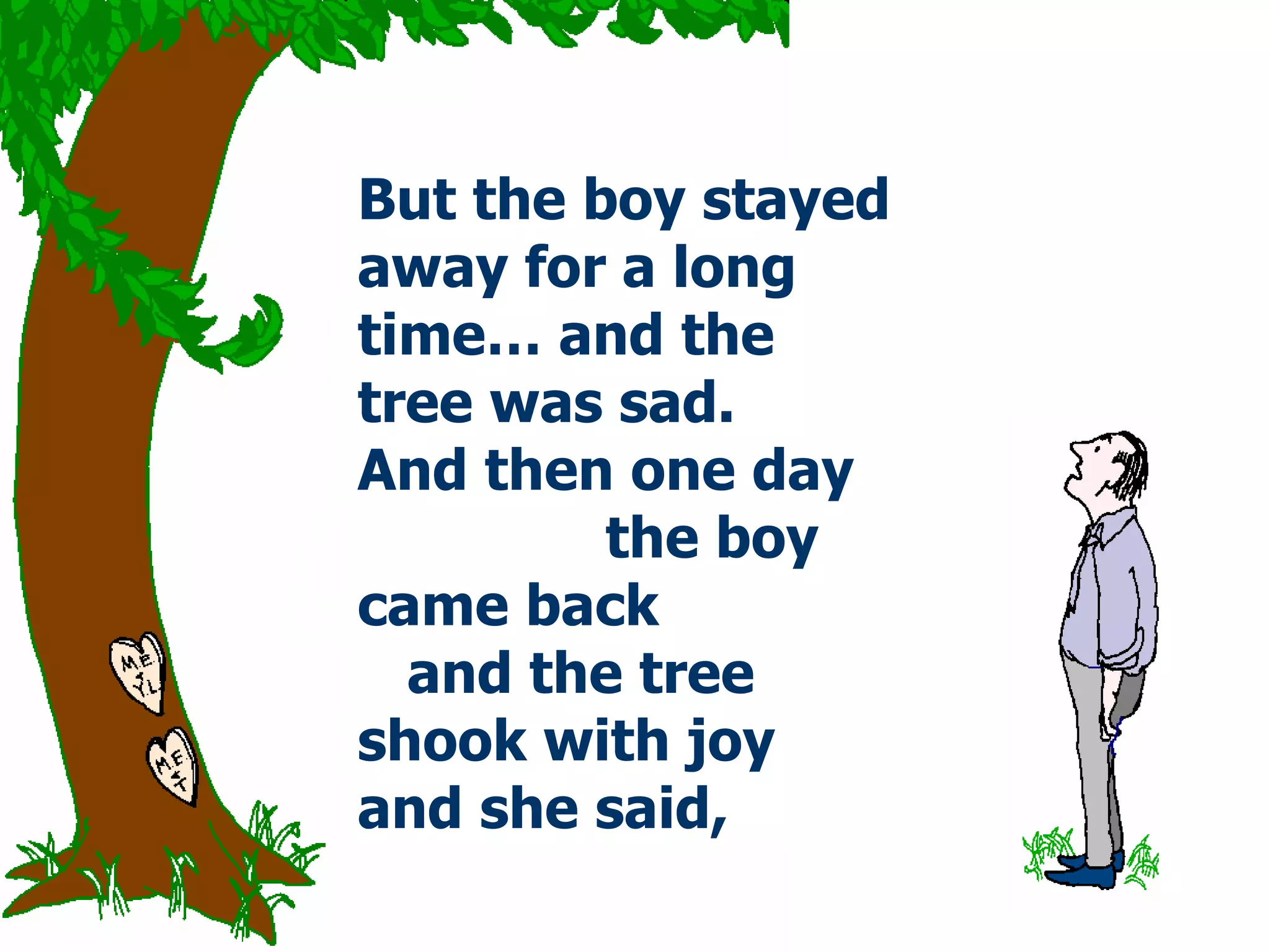 But the boy stayed away for a long time… and the tree was sad.  And then one day  the boy came back  and the tree shook with joy and she said,  