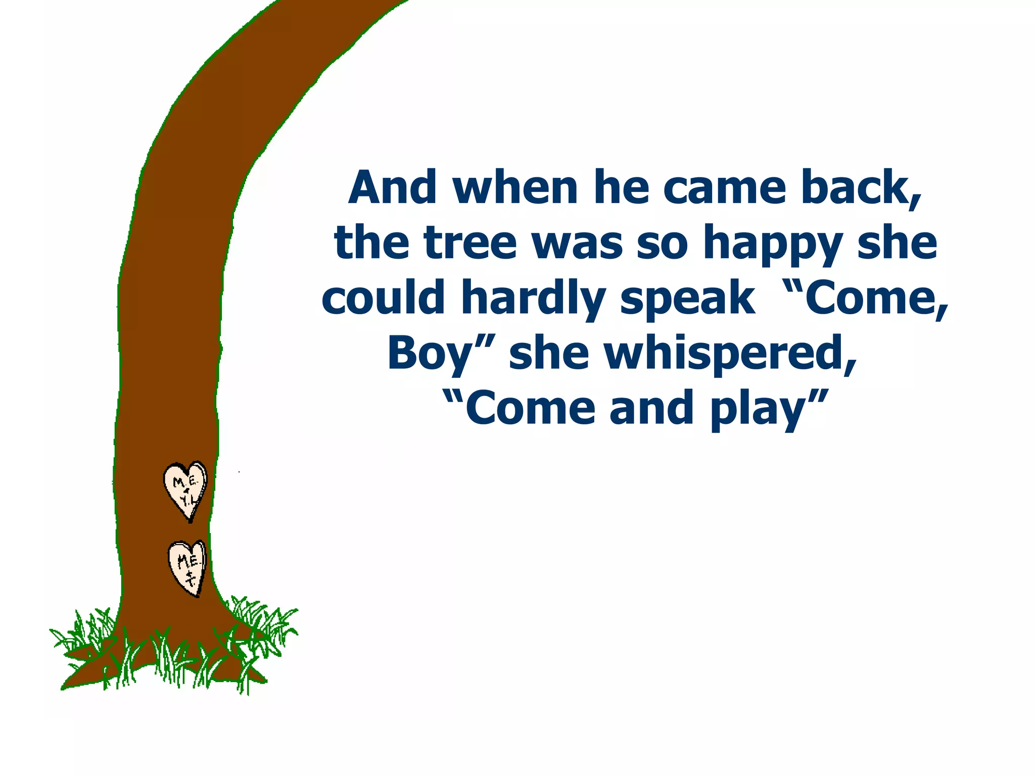 And when he came back, the tree was so happy she could hardly speak  “Come, Boy” she whispered,  “Come and play” 