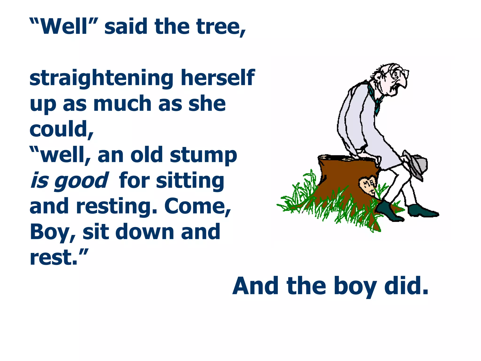 And the boy did . “ Well” said the tree,  straightening herself up as much as she could,  “well, an old stump  is good   for sitting and resting. Come, Boy, sit down and rest.” 
