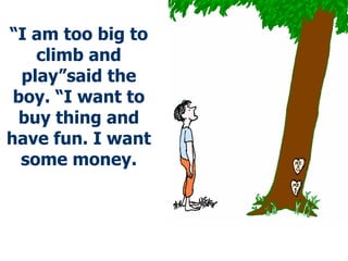 “ I am too big to climb and play”said the boy. “I want to buy thing and have fun. I want some money. 