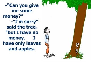 -“ Can you give me some money?”  -“ I’m sorry” said the tree,   ”but I have no money.  I have only leaves and apples. 