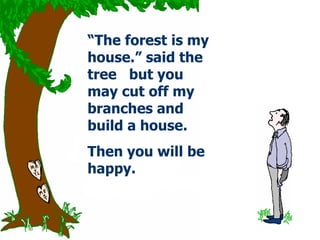 “ The forest is my house.” said the tree  but you may cut off my branches and build a house. Then you will be happy .   