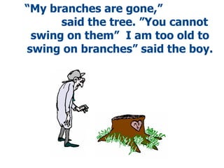 “ My branches are gone,”  said the tree.   ”You cannot swing on them”  I am too old to swing on branches” said the boy. 