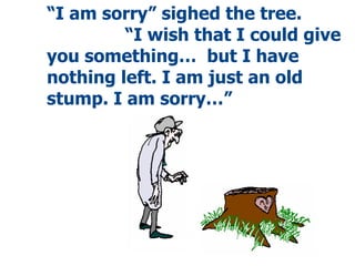 “ I am sorry” sighed the tree.  “I wish that I could give you something…  but I have nothing left. I am just an old stump. I am sorry…” 