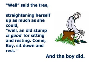 And the boy did . “ Well” said the tree,  straightening herself up as much as she could,  “well, an old stump  is good   for sitting and resting. Come, Boy, sit down and rest.” 