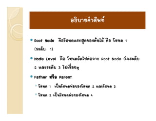อธิบายคําศัพท
                          ศ

Root Node คือโหนดแรกสุดของตนไม คือ โหนด 1
(ระดับ 1)
Node Level คือ โหนดถัดไปตอจาก Root Node (ในระดับ
2 และระดับ 3 ไปเรื่อยๆ
  และระดบ ไปเรอยๆ
Father หรือ Parent
◦ โหนด 1 เปนโหนดพอของโหนด 2 และโหนด 3
◦ โหนด 2 เปนโหนดพอของโหนด 4
 