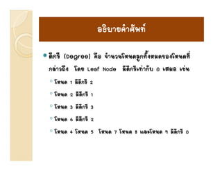 อธบายคาศพท
                  อธิบายคําศัพท
ดีีกรีี (Degree) คือ จํานวนโหนดลูกทัั้งหมดของโหนดทีี่
                   ื ํ โ                     โ
กลาวถึง โดย Leaf Node มีดีกรีเทากับ 0 เสมอ เชน
◦ โหนด   1 มีดีกรี 2
◦ โหนด   2 มีดีกรี 1
           มดกร
◦ โหนด   3 มีดีกรี 3
◦โโหนด   6 มดกรี 2
             ีี
◦ โหนด   4 โหนด 5 โหนด 7 โหนด 8 และโหนด 9 มีดีกรี 0
 