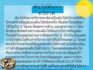 ต้นไม้ค้นหาทวิภาคจะต้องเป็นต้นไม้ทวิภาคที่เป็น
โครงสร้างข้อมูลแบบต้นไม้ชนิดหนึ่ง ที่แต่ละโหนดมีลูก
ได้ไม่เกิน 2 โหนด คือลูกทางซ้าย และลูกทางขวา โดย
ลักษณะพิเศษจำาเพาะของต้นไม้ค้นหาทวิภาคคือแต่ละ
โหนดมีโหนดลูกอย่างมากที่สุดเท่ากับ 2 ถ้าเกินนั้นแสดง
ว่าไม่ใช่ต้นไม่ค้นหาทวิภาค กล่าวคือมีโหนดลูก 2 โหนด
ต่อหนึ่งโหนดโดยที่ข้อมูลของต้นไม้ด้านซ้ายจะต้องน้อย
กว่าตัวข้อมูลของต้นไม้ด้านขวา โดยจุดเด่นของต้นไม้
ค้นหาทวิภาคคือความสามารถในการนำาเอาข้อมูลเข้า
ความสามารถในวการนวำาเอาข้อมูลออก และการเรียง
ลำาดับข้อมูลตลอดเวลาทำาให้ตัดออกเป็นส่วนๆ ทำาให้ส
เวลาในการค้นหากระทำาได้ดี แต่ในบางกรณีที่ต้นไม้ยาว
ต้นไม้ค้นหา
ทวิภาค
 