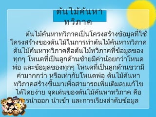 ต้นไม้ค้นหา
ทวิภาค
ต้นไม้ค้นหาทวิภาคเป็นโครงสร้างข้อมูลที่ใช้
โครงสร้างของต้นไม้ในการทำาต้นไม้ค้นหาทวิภาค
ต้นไม้ค้นหาทวิภาคคือต้นไม้ทวิภาคที่ข้อมูลของ
ทุกๆ โหนดที่เป็นลูกด้านซ้ายมีค่าน้อยกว่าโหนด
พ่อ และข้อมูลของทุกๆ โหนดที่เป็นลูกด้านขวามี
ค่ามากกว่า หรือเท่ากับโหนดพ่อ ต้นไม้ค้นหา
ทวิภาคสร้างขึ้นมาเพื่อสามารถเพิ่มเติมลบแก้ไข
ได้โดยง่าย จุดเด่นของต้นไม้ค้นหาทวิภาค คือ
การนำาออก นำาเข้า และการเรียงลำาดับข้อมูล
 