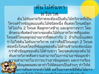 ต้นไม้ค้นหาทวิภาคจะต้องเป็นต้นไม้ทวิภาคที่เป็น
โครงสร้างข้อมูลแบบต้นไม้ชนิดหนึ่ง ที่แต่ละโหนดมีลูก
ได้ไม่เกิน 2 โหนด คือลูกทางซ้าย และลูกทางขวา โดย
ลักษณะพิเศษจำาเพาะของต้นไม้ค้นหาทวิภาคคือแต่ละ
โหนดมีโหนดลูกอย่างมากที่สุดเท่ากับ 2 ถ้าเกินนั้นแสดง
ว่าไม่ใช่ต้นไม่ค้นหาทวิภาค กล่าวคือมีโหนดลูก 2 โหนด
ต่อหนึ่งโหนดโดยที่ข้อมูลของต้นไม้ด้านซ้ายจะต้องน้อย
กว่าตัวข้อมูลของต้นไม้ด้านขวา โดยจุดเด่นของต้นไม้
ค้นหาทวิภาคคือความสามารถในการนำาเอาข้อมูลเข้า
ความสามารถในวการนวำาเอาข้อมูลออก และการเรียง
ลำาดับข้อมูลตลอดเวลาทำาให้ตัดออกเป็นส่วนๆ ทำาให้ส
เวลาในการค้นหากระทำาได้ดี แต่ในบางกรณีที่ต้นไม้ยาว
ต้นไม้ค้นหา
ทวิภาค
 