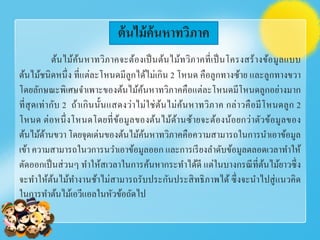 ต้นไม้ค้นหาทวิภาคจะต้องเป็นต้นไม้ทวิภาคที่เป็นโครงสร้างข้อมูลแบบ
ต้นไม้ชนิดหนึ่ง ที่แต่ละโหนดมีลูกได้ไม่เกิน 2 โหนด คือลูกทางซ้าย และลูกทางขวา
โดยลักษณะพิเศษจําเพาะของต้นไม้ค้นหาทวิภาคคือแต่ละโหนดมีโหนดลูกอย่างมาก
ที่สุดเท่ากับ 2 ถ้าเกินนั้นแสดงว่าไม่ใช่ต้นไม่ค้นหาทวิภาค กล่าวคือมีโหนดลูก 2
โหนด ต่อหนึ่งโหนดโดยที่ข้อมูลของต้นไม้ด้านซ้ายจะต้องน้อยกว่าตัวข้อมูลของ
ต้นไม้ด้านขวา โดยจุดเด่นของต้นไม้ค้นหาทวิภาคคือความสามารถในการนําเอาข้อมูล
เข้า ความสามารถในวการนวําเอาข้อมูลออก และการเรียงลําดับข้อมูลตลอดเวลาทําให้
ตัดออกเป็นส่วนๆ ทําให้สเวลาในการค้นหากระทําได้ดี แต่ในบางกรณีที่ต้นไม้ยาวซึ่ง
จะทําให้ต้นไม้ทํางานช้าไม่สามารถรับประกันประสิทธิภาพได้ ซึ่งจะนําไปสู่แนวคิด
ในการทําต้นไม้เอวีแอลในหัวข้อถัดไป
ต้นไม้ค้นหาทวิภาค
 