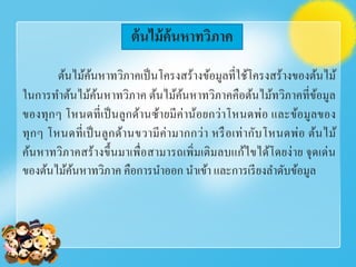 ต้นไม้ค้นหาทวิภาค
ต้นไม้ค้นหาทวิภาคเป็นโครงสร้างข้อมูลที่ใช้โครงสร้างของต้นไม้
ในการทําต้นไม้ค้นหาทวิภาค ต้นไม้ค้นหาทวิภาคคือต้นไม้ทวิภาคที่ข้อมูล
ของทุกๆ โหนดที่เป็นลูกด้านซ้ายมีค่าน้อยกว่าโหนดพ่อ และข้อมูลของ
ทุกๆ โหนดที่เป็นลูกด้านขวามีค่ามากกว่า หรือเท่ากับโหนดพ่อ ต้นไม้
ค้นหาทวิภาคสร้างขึ้นมาเพื่อสามารถเพิ่มเติมลบแก้ไขได้โดยง่าย จุดเด่น
ของต้นไม้ค้นหาทวิภาค คือการนําออก นําเข้า และการเรียงลําดับข้อมูล
 