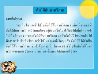 การเพิ่มโหนด
การเพิ่มโหนดเข้าไปในต้นไม้ค้นหาทวิภาค จะต้องพิจารณาว่า
ต้นไม้ค้นหารทวิภาคมีโหนดใดๆ อยู่ก่อนหรือไม่ ถ้าไม่มีให้เพิ่มโหนดเข้า
ไปเป็นโหนดรากของต้นไม้ค้นหาทวิภาค แต่ถ้าต้นไม้มีโหนดแล้ว ให้
พิจารณาว่า ถ้าเพิ่มโหนดเข้าไปในตําแหน่งใดๆ แล้ว ต้นไม้ที่ได้ยังเป็น
ต้นไม้ค้นหาทวิภาค เช่นถ้าต้องการเพิ่มโหนด 66 เข้าไปในต้นไม้ค้นหา
ทวิภาคของภาพ 2 (ก) สามารถแสดงขั้นตอนได้ดังภาพที่ 2 (ข)
ต้นไม้ค้นหาทวิภาค
 
