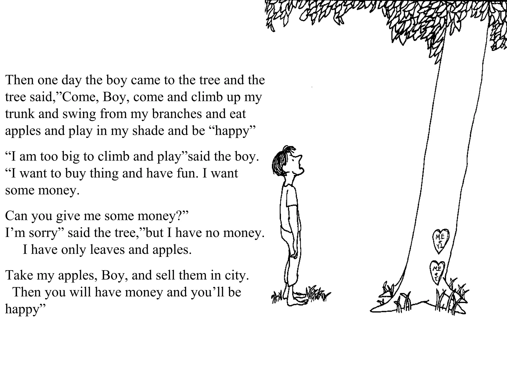Then one day the boy came to the tree and the
tree said,”Come, Boy, come and climb up my
trunk and swing from my branches and eat
apples and play in my shade and be “happy”
“I am too big to climb and play”said the boy.
“I want to buy thing and have fun. I want
some money.
Can you give me some money?”
I’m sorry” said the tree,”but I have no money.
I have only leaves and apples.
Take my apples, Boy, and sell them in city.
Then you will have money and you’ll be
happy”
 