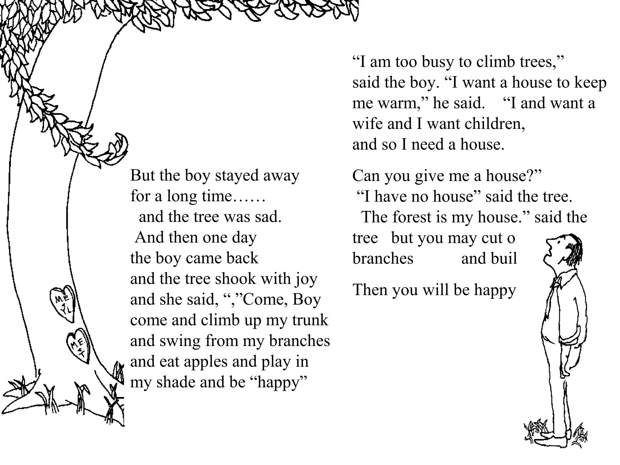 But the boy stayed away
for a long time……
and the tree was sad.
And then one day
the boy came back
and the tree shook with joy
and she said, “,”Come, Boy
come and climb up my trunk
and swing from my branches
and eat apples and play in
my shade and be “happy”
“I am too busy to climb trees,”
said the boy. “I want a house to keep
me warm,” he said. “I and want a
wife and I want children,
and so I need a house.
Can you give me a house?”
“I have no house” said the tree.
The forest is my house.” said the
tree but you may cut off my
branches and build a house.
Then you will be happy
 