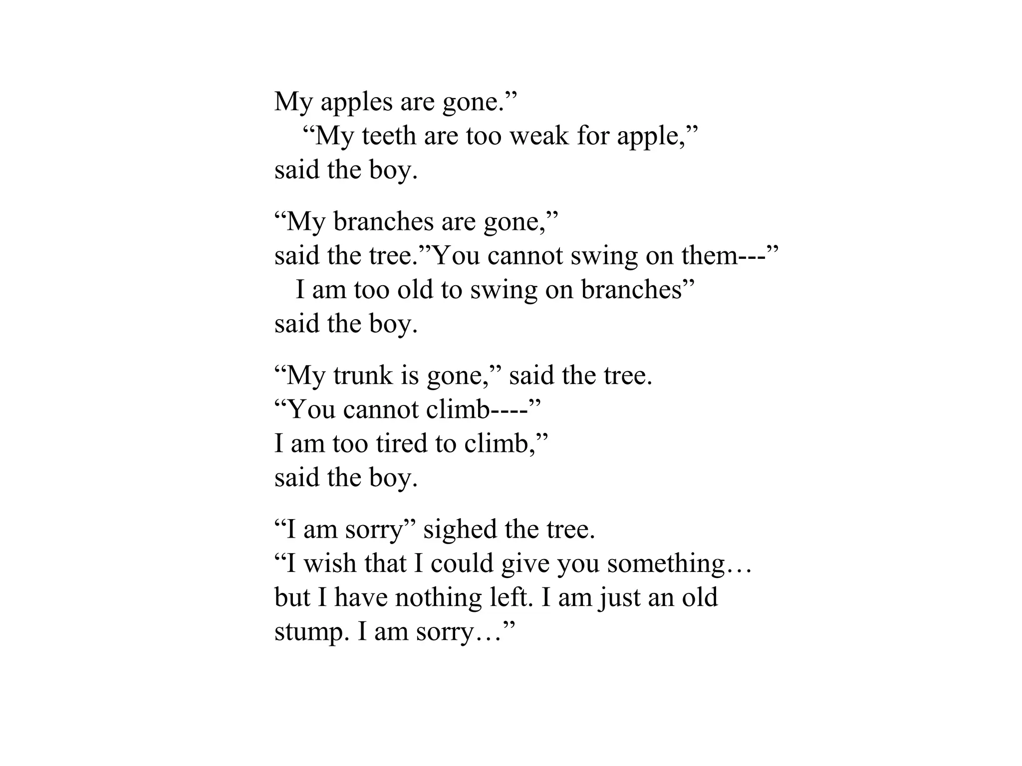 My apples are gone.”
“My teeth are too weak for apple,”
said the boy.
“My branches are gone,”
said the tree.”You cannot swing on them---”
I am too old to swing on branches”
said the boy.
“My trunk is gone,” said the tree.
“You cannot climb----”
I am too tired to climb,”
said the boy.
“I am sorry” sighed the tree.
“I wish that I could give you something…
but I have nothing left. I am just an old
stump. I am sorry…”
 