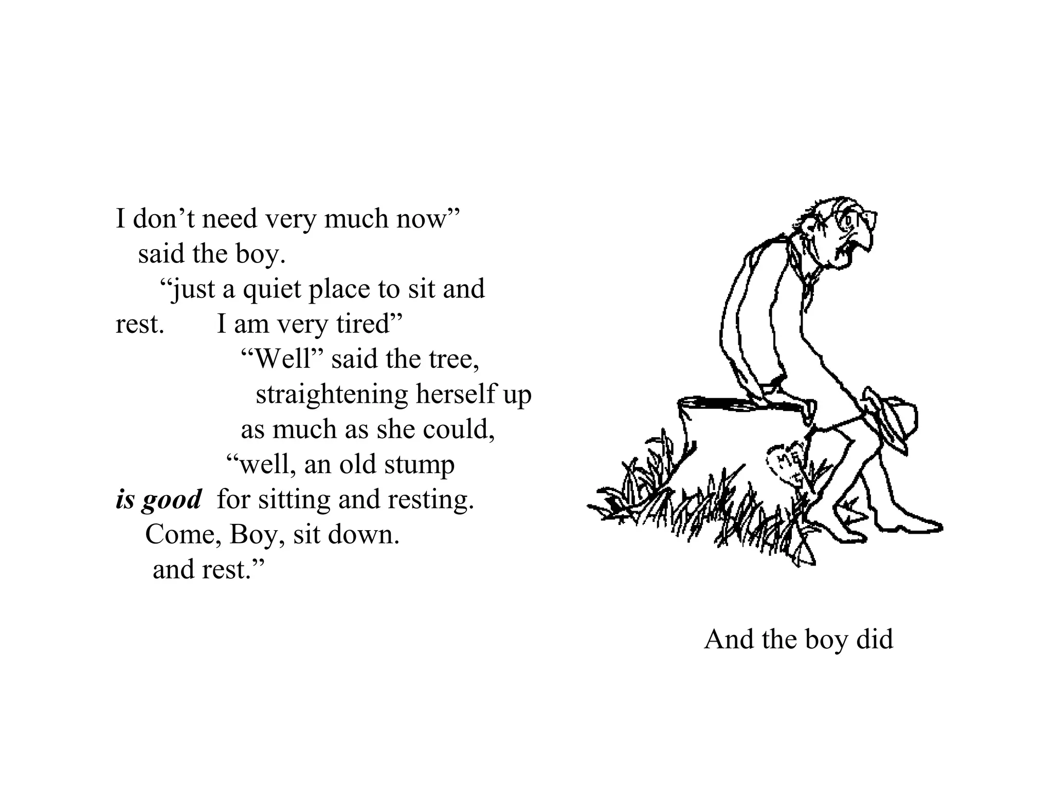 I don’t need very much now”
said the boy.
“just a quiet place to sit and
rest. I am very tired”
“Well” said the tree,
straightening herself up
as much as she could,
“well, an old stump
is good for sitting and resting.
Come, Boy, sit down.
and rest.”
And the boy did
 