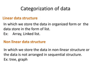 Categorization of data
In which we store the data in organized form or the
data store in the form of list.
Ex: Array, Linked list.
In which we store the data in non-linear structure or
the data is not arranged in sequential structure.
Ex: tree, graph
 