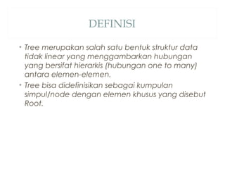DEFINISI
• Tree merupakan salah satu bentuk struktur data
tidak linear yang menggambarkan hubungan
yang bersifat hierarkis (hubungan one to many)
antara elemen-elemen.
• Tree bisa didefinisikan sebagai kumpulan
simpul/node dengan elemen khusus yang disebut
Root.
 
